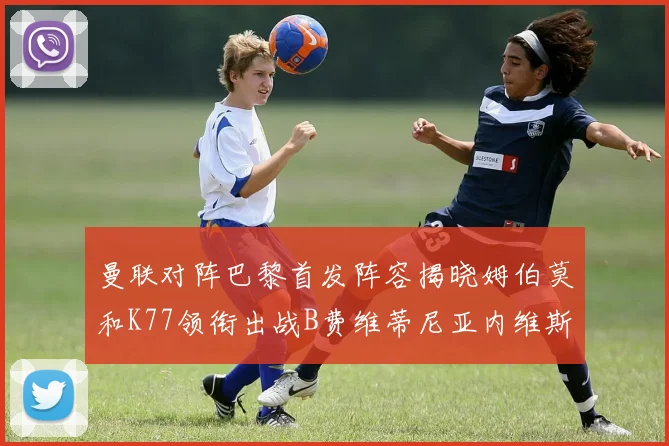曼联对阵巴黎首发阵容揭晓姆伯莫和K77领衔出战B费维蒂尼亚内维斯坐替补