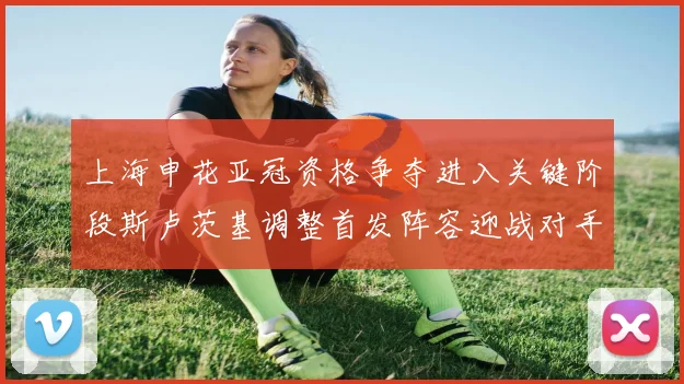 上海申花亚冠资格争夺进入关键阶段斯卢茨基调整首发阵容迎战对手