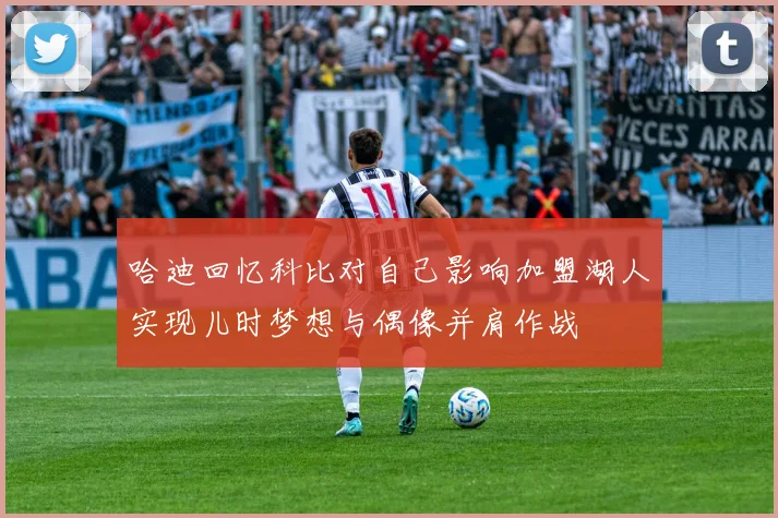 哈迪回忆科比对自己影响加盟湖人实现儿时梦想与偶像并肩作战