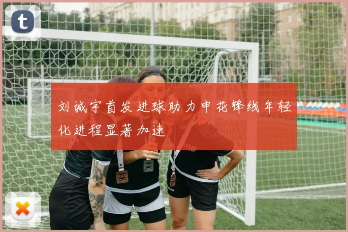 刘诚宇首发进球助力申花锋线年轻化进程显著加速