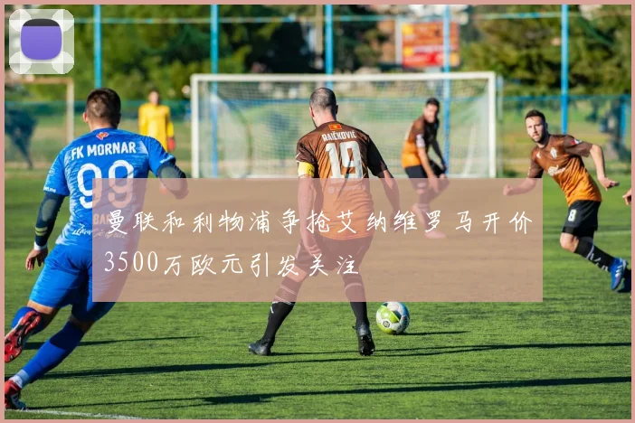 曼联和利物浦争抢艾纳维罗马开价3500万欧元引发关注