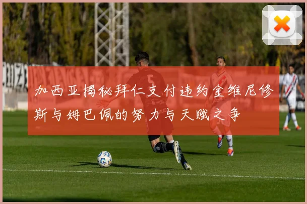 加西亚揭秘拜仁支付违约金维尼修斯与姆巴佩的努力与天赋之争