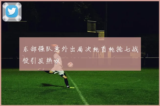 东部强队意外出局次轮首轮抢七战役引发热议