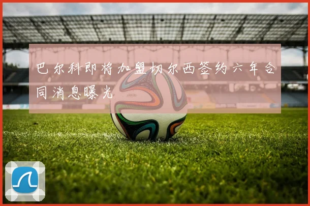 巴尔科即将加盟切尔西签约六年合同消息曝光