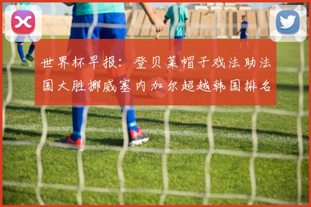 世界杯早报：登贝莱帽子戏法助法国大胜挪威塞内加尔超越韩国排名提升