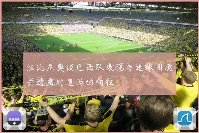 法比尼奥谈巴西队表现与进球困境并透露对皇马的向往