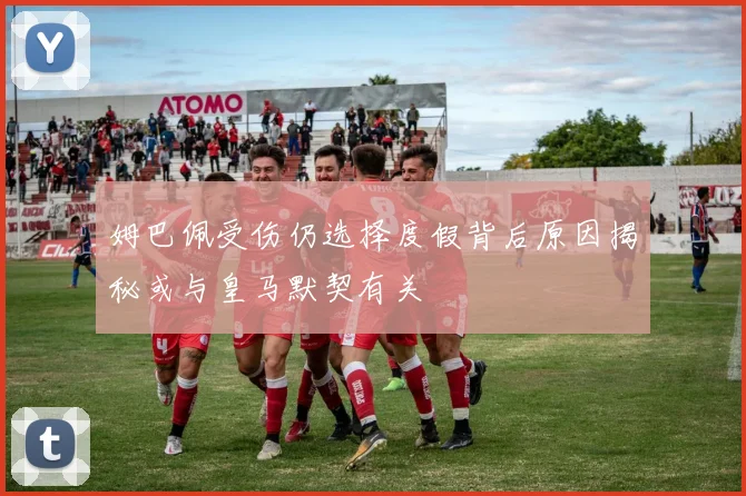 姆巴佩受伤仍选择度假背后原因揭秘或与皇马默契有关