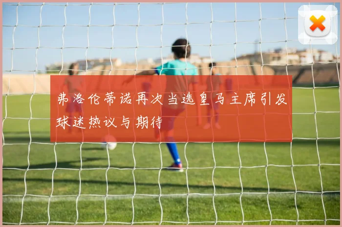 弗洛伦蒂诺再次当选皇马主席引发球迷热议与期待