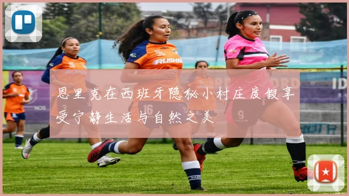 恩里克在西班牙隐秘小村庄度假享受宁静生活与自然之美