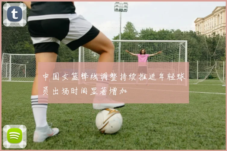中国女篮锋线调整持续推进年轻球员出场时间显著增加