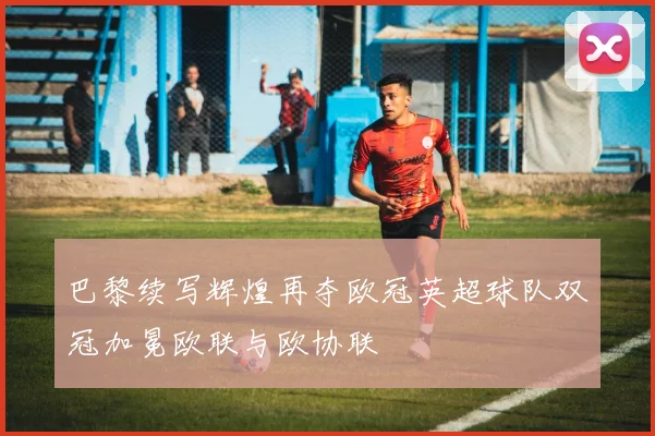 巴黎续写辉煌再夺欧冠英超球队双冠加冕欧联与欧协联
