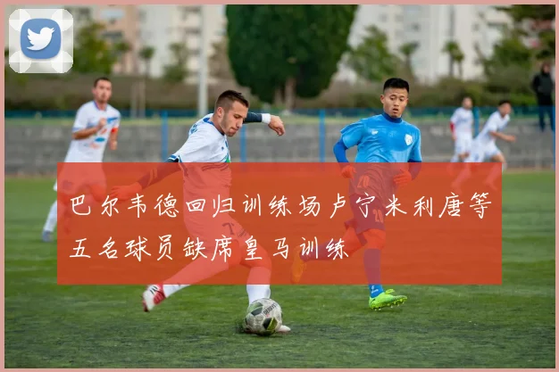 巴尔韦德回归训练场卢宁米利唐等五名球员缺席皇马训练
