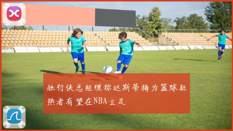 独行侠总经理称达斯蒂梅为篮球狂热者有望在NBA立足
