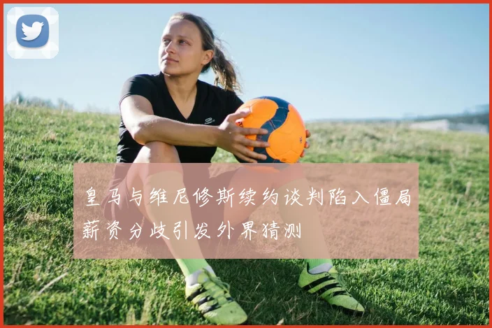 皇马与维尼修斯续约谈判陷入僵局薪资分歧引发外界猜测