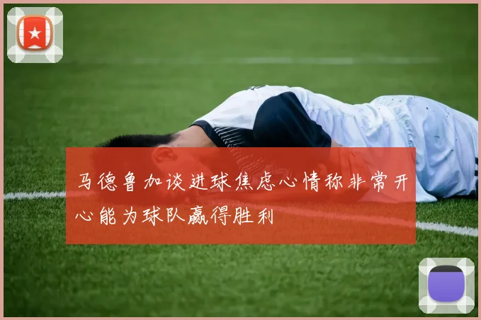 马德鲁加谈进球焦虑心情称非常开心能为球队赢得胜利