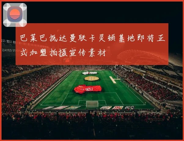 巴莱巴抵达曼联卡灵顿基地即将正式加盟拍摄宣传素材
