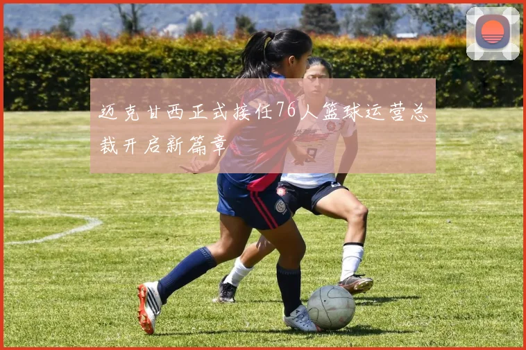 迈克甘西正式接任76人篮球运营总裁开启新篇章