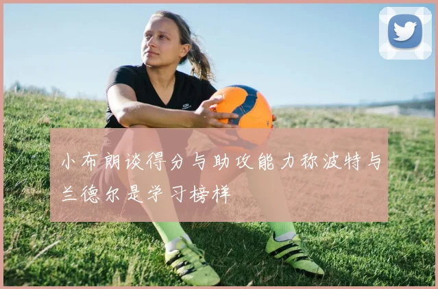 小布朗谈得分与助攻能力称波特与兰德尔是学习榜样