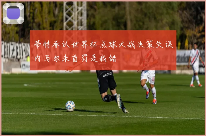 蒂特承认世界杯点球大战决策失误内马尔未首罚是我错