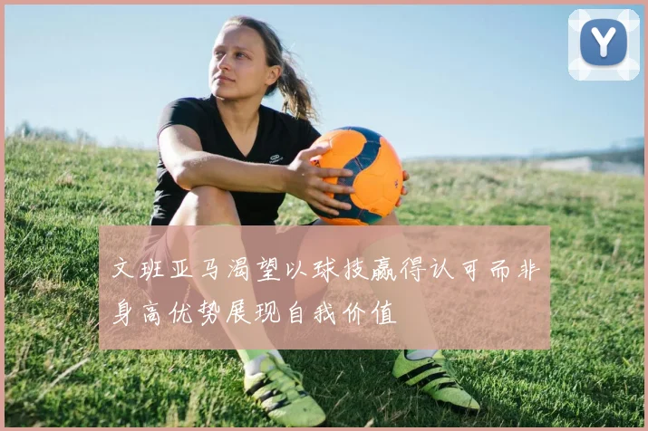 文班亚马渴望以球技赢得认可而非身高优势展现自我价值