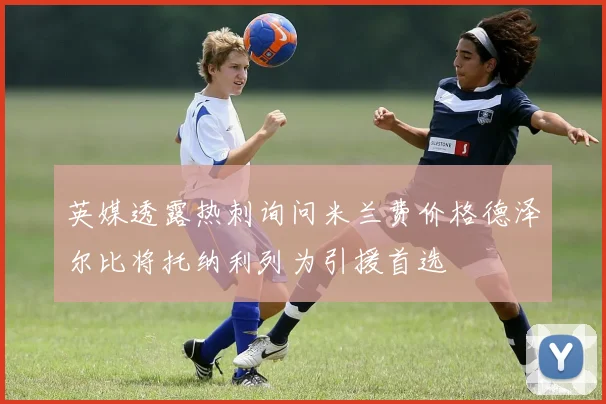 英媒透露热刺询问米兰费价格德泽尔比将托纳利列为引援首选
