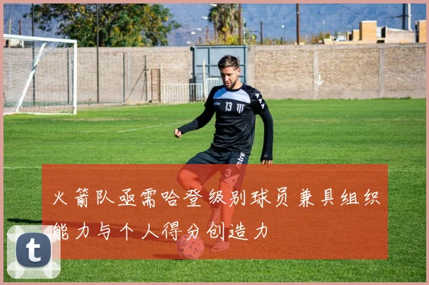 火箭队亟需哈登级别球员兼具组织能力与个人得分创造力