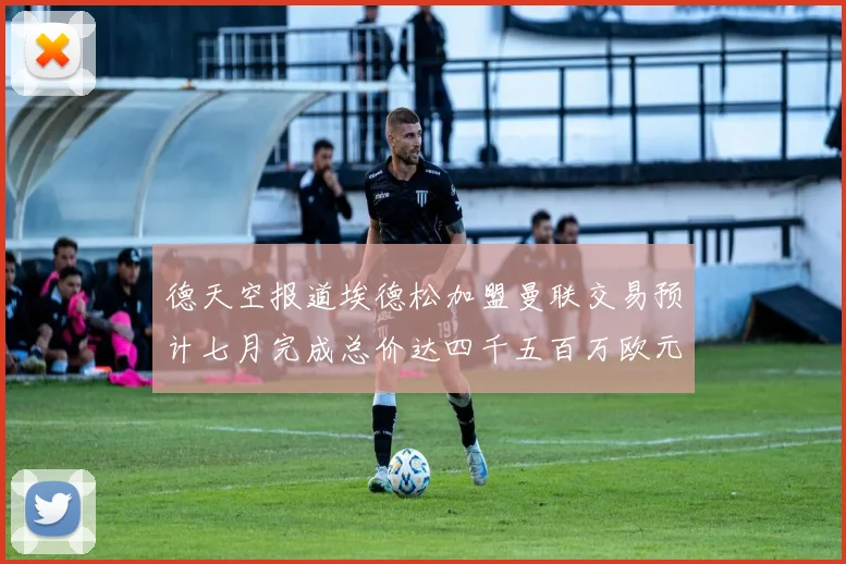 德天空报道埃德松加盟曼联交易预计七月完成总价达四千五百万欧元