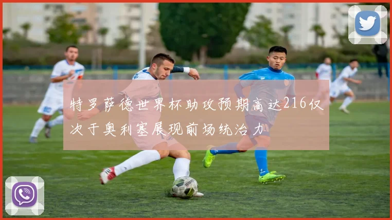 特罗萨德世界杯助攻预期高达216仅次于奥利塞展现前场统治力