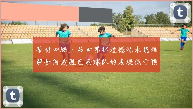 蒂特回顾上届世界杯遗憾称未能理解如何战胜巴西球队的表现低于预期
