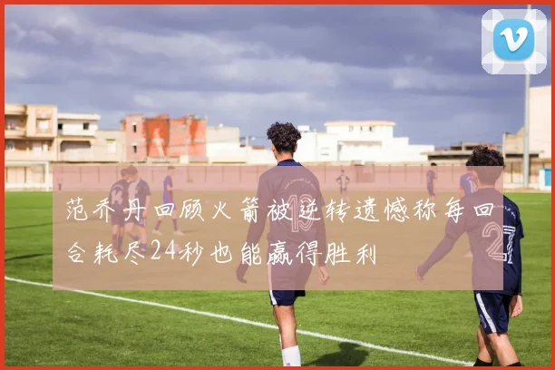 范乔丹回顾火箭被逆转遗憾称每回合耗尽24秒也能赢得胜利