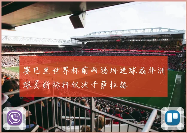 赛巴里世界杯前两场均进球成非洲球员新标杆仅次于萨拉赫