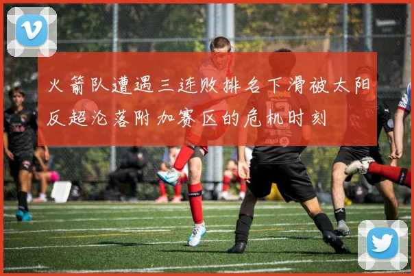 火箭队遭遇三连败排名下滑被太阳反超沦落附加赛区的危机时刻