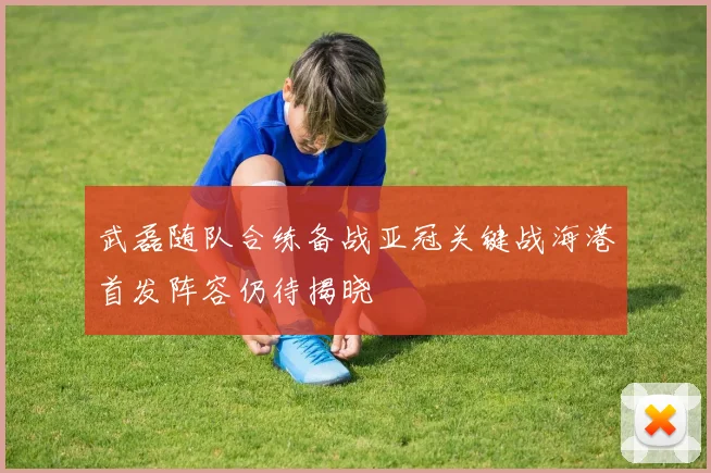 武磊随队合练备战亚冠关键战海港首发阵容仍待揭晓