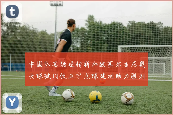 中国队客场逆转新加坡塞尔吉尼奥头球破门张玉宁点球建功助力胜利